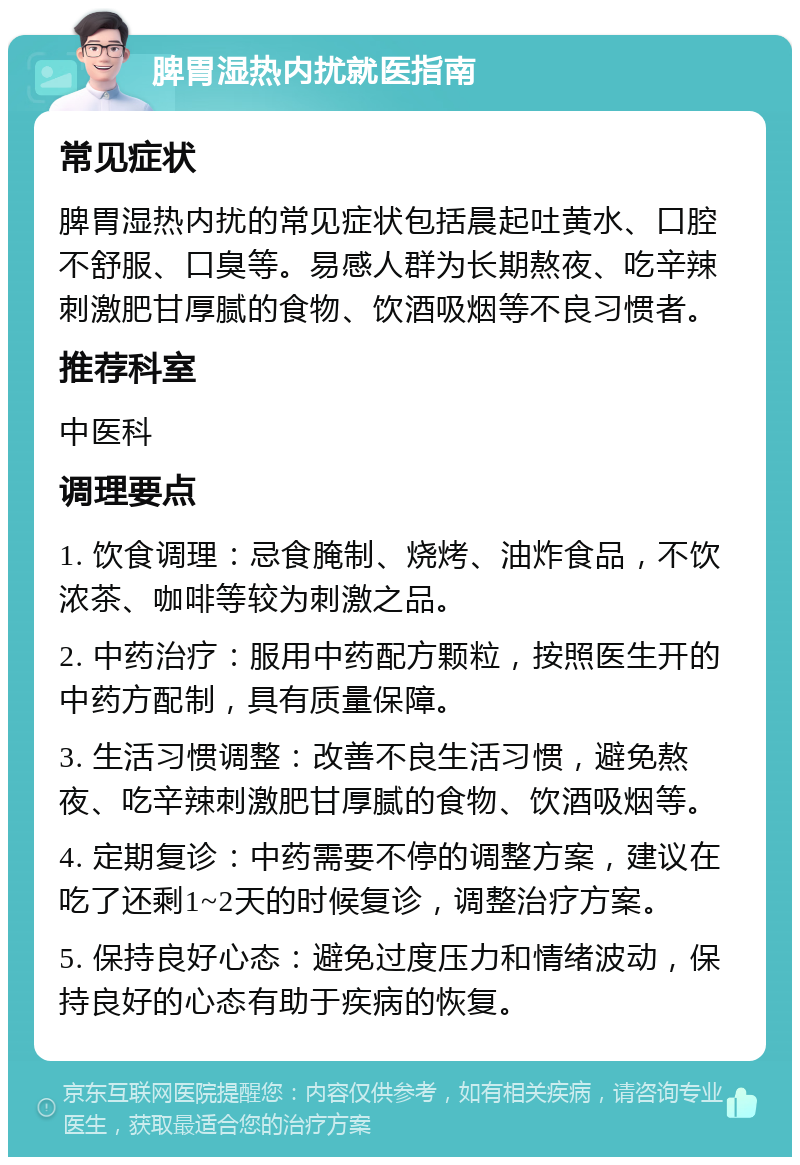 脾胃湿热内扰就医指南 常见症状 脾胃湿热内扰的常见症状包括晨起吐黄水、口腔不舒服、口臭等。易感人群为长期熬夜、吃辛辣刺激肥甘厚腻的食物、饮酒吸烟等不良习惯者。 推荐科室 中医科 调理要点 1. 饮食调理：忌食腌制、烧烤、油炸食品，不饮浓茶、咖啡等较为刺激之品。 2. 中药治疗：服用中药配方颗粒，按照医生开的中药方配制，具有质量保障。 3. 生活习惯调整：改善不良生活习惯，避免熬夜、吃辛辣刺激肥甘厚腻的食物、饮酒吸烟等。 4. 定期复诊：中药需要不停的调整方案，建议在吃了还剩1~2天的时候复诊，调整治疗方案。 5. 保持良好心态：避免过度压力和情绪波动，保持良好的心态有助于疾病的恢复。