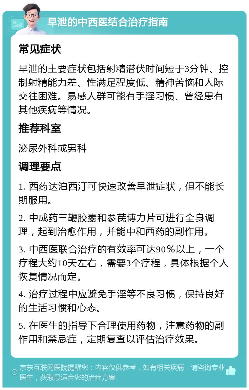 早泄的中西医结合治疗指南 常见症状 早泄的主要症状包括射精潜伏时间短于3分钟、控制射精能力差、性满足程度低、精神苦恼和人际交往困难。易感人群可能有手淫习惯、曾经患有其他疾病等情况。 推荐科室 泌尿外科或男科 调理要点 1. 西药达泊西汀可快速改善早泄症状，但不能长期服用。 2. 中成药三鞭胶囊和参芪博力片可进行全身调理，起到治愈作用，并能中和西药的副作用。 3. 中西医联合治疗的有效率可达90％以上，一个疗程大约10天左右，需要3个疗程，具体根据个人恢复情况而定。 4. 治疗过程中应避免手淫等不良习惯，保持良好的生活习惯和心态。 5. 在医生的指导下合理使用药物，注意药物的副作用和禁忌症，定期复查以评估治疗效果。