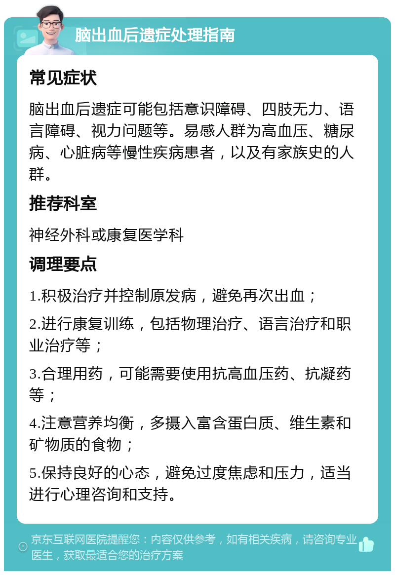 脑出血后遗症处理指南 常见症状 脑出血后遗症可能包括意识障碍、四肢无力、语言障碍、视力问题等。易感人群为高血压、糖尿病、心脏病等慢性疾病患者，以及有家族史的人群。 推荐科室 神经外科或康复医学科 调理要点 1.积极治疗并控制原发病，避免再次出血； 2.进行康复训练，包括物理治疗、语言治疗和职业治疗等； 3.合理用药，可能需要使用抗高血压药、抗凝药等； 4.注意营养均衡，多摄入富含蛋白质、维生素和矿物质的食物； 5.保持良好的心态，避免过度焦虑和压力，适当进行心理咨询和支持。