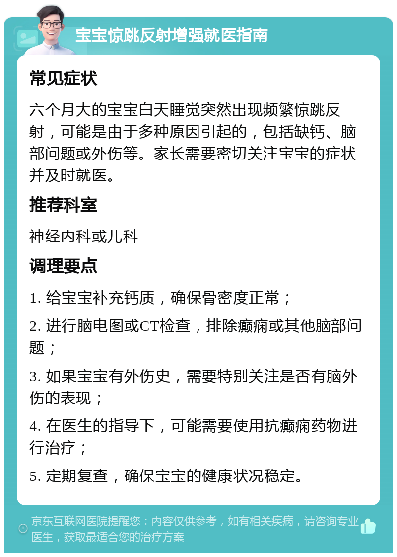 宝宝惊跳反射增强就医指南 常见症状 六个月大的宝宝白天睡觉突然出现频繁惊跳反射，可能是由于多种原因引起的，包括缺钙、脑部问题或外伤等。家长需要密切关注宝宝的症状并及时就医。 推荐科室 神经内科或儿科 调理要点 1. 给宝宝补充钙质，确保骨密度正常； 2. 进行脑电图或CT检查，排除癫痫或其他脑部问题； 3. 如果宝宝有外伤史，需要特别关注是否有脑外伤的表现； 4. 在医生的指导下，可能需要使用抗癫痫药物进行治疗； 5. 定期复查，确保宝宝的健康状况稳定。