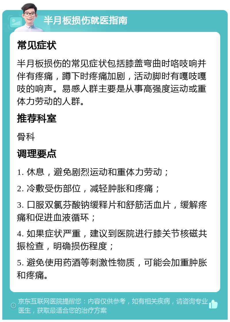 半月板损伤就医指南 常见症状 半月板损伤的常见症状包括膝盖弯曲时咯吱响并伴有疼痛，蹲下时疼痛加剧，活动脚时有嘎吱嘎吱的响声。易感人群主要是从事高强度运动或重体力劳动的人群。 推荐科室 骨科 调理要点 1. 休息，避免剧烈运动和重体力劳动； 2. 冷敷受伤部位，减轻肿胀和疼痛； 3. 口服双氯芬酸钠缓释片和舒筋活血片，缓解疼痛和促进血液循环； 4. 如果症状严重，建议到医院进行膝关节核磁共振检查，明确损伤程度； 5. 避免使用药酒等刺激性物质，可能会加重肿胀和疼痛。