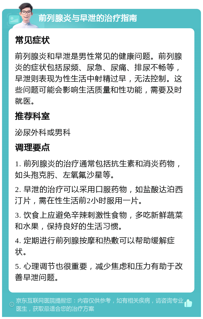 前列腺炎与早泄的治疗指南 常见症状 前列腺炎和早泄是男性常见的健康问题。前列腺炎的症状包括尿频、尿急、尿痛、排尿不畅等，早泄则表现为性生活中射精过早，无法控制。这些问题可能会影响生活质量和性功能，需要及时就医。 推荐科室 泌尿外科或男科 调理要点 1. 前列腺炎的治疗通常包括抗生素和消炎药物，如头孢克肟、左氧氟沙星等。 2. 早泄的治疗可以采用口服药物，如盐酸达泊西汀片，需在性生活前2小时服用一片。 3. 饮食上应避免辛辣刺激性食物，多吃新鲜蔬菜和水果，保持良好的生活习惯。 4. 定期进行前列腺按摩和热敷可以帮助缓解症状。 5. 心理调节也很重要，减少焦虑和压力有助于改善早泄问题。