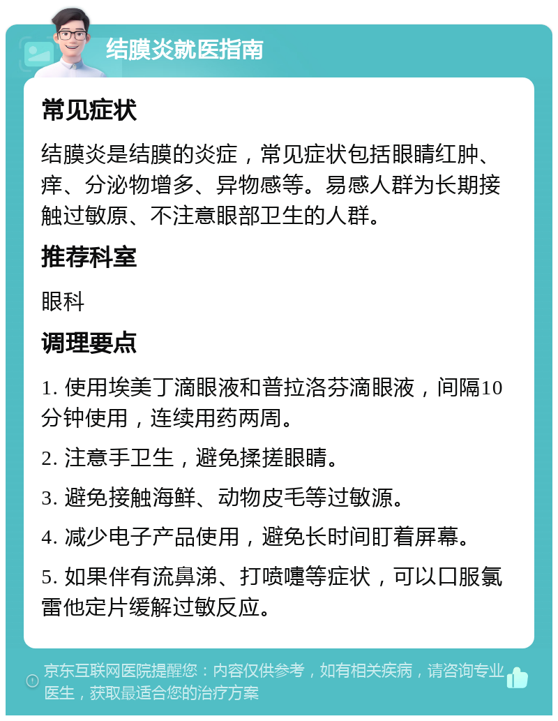 结膜炎就医指南 常见症状 结膜炎是结膜的炎症，常见症状包括眼睛红肿、痒、分泌物增多、异物感等。易感人群为长期接触过敏原、不注意眼部卫生的人群。 推荐科室 眼科 调理要点 1. 使用埃美丁滴眼液和普拉洛芬滴眼液，间隔10分钟使用，连续用药两周。 2. 注意手卫生，避免揉搓眼睛。 3. 避免接触海鲜、动物皮毛等过敏源。 4. 减少电子产品使用，避免长时间盯着屏幕。 5. 如果伴有流鼻涕、打喷嚏等症状，可以口服氯雷他定片缓解过敏反应。