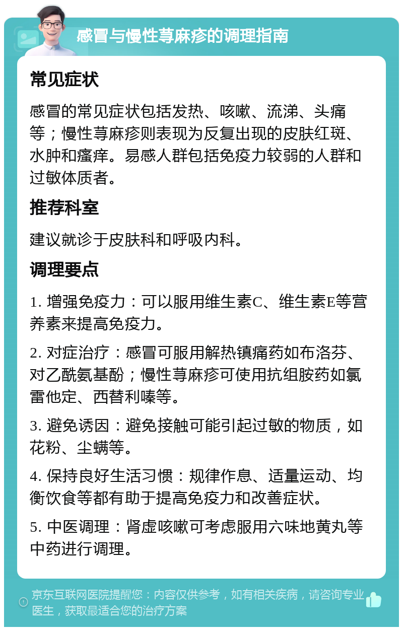 感冒与慢性荨麻疹的调理指南 常见症状 感冒的常见症状包括发热、咳嗽、流涕、头痛等；慢性荨麻疹则表现为反复出现的皮肤红斑、水肿和瘙痒。易感人群包括免疫力较弱的人群和过敏体质者。 推荐科室 建议就诊于皮肤科和呼吸内科。 调理要点 1. 增强免疫力：可以服用维生素C、维生素E等营养素来提高免疫力。 2. 对症治疗：感冒可服用解热镇痛药如布洛芬、对乙酰氨基酚；慢性荨麻疹可使用抗组胺药如氯雷他定、西替利嗪等。 3. 避免诱因：避免接触可能引起过敏的物质，如花粉、尘螨等。 4. 保持良好生活习惯：规律作息、适量运动、均衡饮食等都有助于提高免疫力和改善症状。 5. 中医调理：肾虚咳嗽可考虑服用六味地黄丸等中药进行调理。