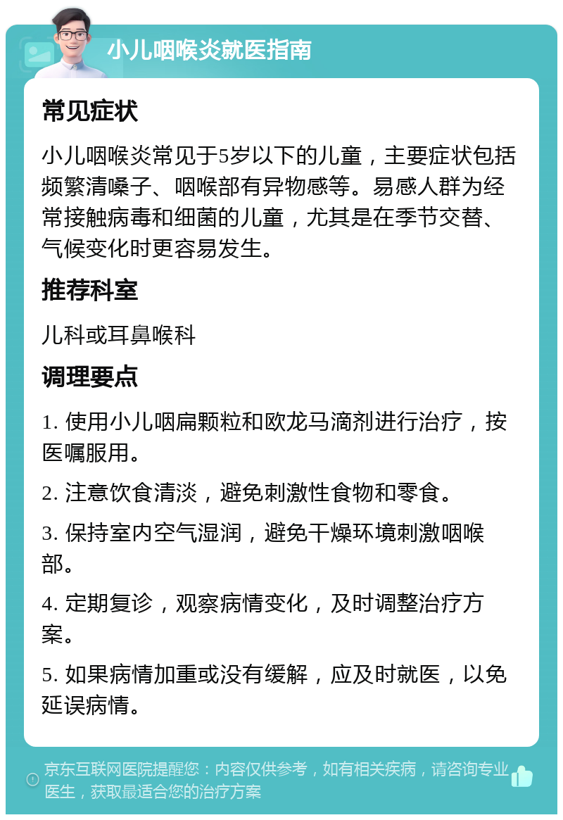 小儿咽喉炎就医指南 常见症状 小儿咽喉炎常见于5岁以下的儿童，主要症状包括频繁清嗓子、咽喉部有异物感等。易感人群为经常接触病毒和细菌的儿童，尤其是在季节交替、气候变化时更容易发生。 推荐科室 儿科或耳鼻喉科 调理要点 1. 使用小儿咽扁颗粒和欧龙马滴剂进行治疗，按医嘱服用。 2. 注意饮食清淡，避免刺激性食物和零食。 3. 保持室内空气湿润，避免干燥环境刺激咽喉部。 4. 定期复诊，观察病情变化，及时调整治疗方案。 5. 如果病情加重或没有缓解，应及时就医，以免延误病情。