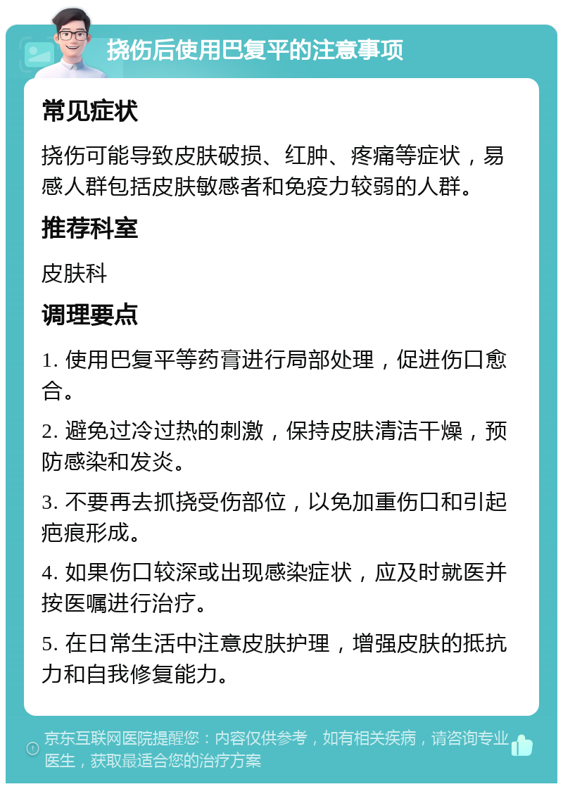 挠伤后使用巴复平的注意事项 常见症状 挠伤可能导致皮肤破损、红肿、疼痛等症状，易感人群包括皮肤敏感者和免疫力较弱的人群。 推荐科室 皮肤科 调理要点 1. 使用巴复平等药膏进行局部处理，促进伤口愈合。 2. 避免过冷过热的刺激，保持皮肤清洁干燥，预防感染和发炎。 3. 不要再去抓挠受伤部位，以免加重伤口和引起疤痕形成。 4. 如果伤口较深或出现感染症状，应及时就医并按医嘱进行治疗。 5. 在日常生活中注意皮肤护理，增强皮肤的抵抗力和自我修复能力。