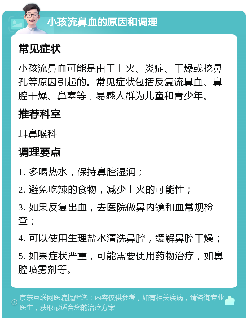 小孩流鼻血的原因和调理 常见症状 小孩流鼻血可能是由于上火、炎症、干燥或挖鼻孔等原因引起的。常见症状包括反复流鼻血、鼻腔干燥、鼻塞等，易感人群为儿童和青少年。 推荐科室 耳鼻喉科 调理要点 1. 多喝热水，保持鼻腔湿润； 2. 避免吃辣的食物，减少上火的可能性； 3. 如果反复出血，去医院做鼻内镜和血常规检查； 4. 可以使用生理盐水清洗鼻腔，缓解鼻腔干燥； 5. 如果症状严重，可能需要使用药物治疗，如鼻腔喷雾剂等。