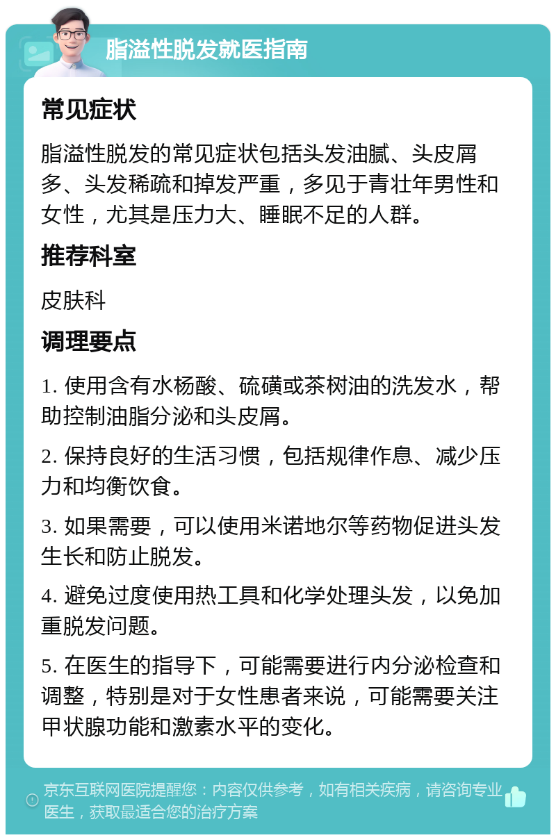 脂溢性脱发就医指南 常见症状 脂溢性脱发的常见症状包括头发油腻、头皮屑多、头发稀疏和掉发严重，多见于青壮年男性和女性，尤其是压力大、睡眠不足的人群。 推荐科室 皮肤科 调理要点 1. 使用含有水杨酸、硫磺或茶树油的洗发水，帮助控制油脂分泌和头皮屑。 2. 保持良好的生活习惯，包括规律作息、减少压力和均衡饮食。 3. 如果需要，可以使用米诺地尔等药物促进头发生长和防止脱发。 4. 避免过度使用热工具和化学处理头发，以免加重脱发问题。 5. 在医生的指导下，可能需要进行内分泌检查和调整，特别是对于女性患者来说，可能需要关注甲状腺功能和激素水平的变化。