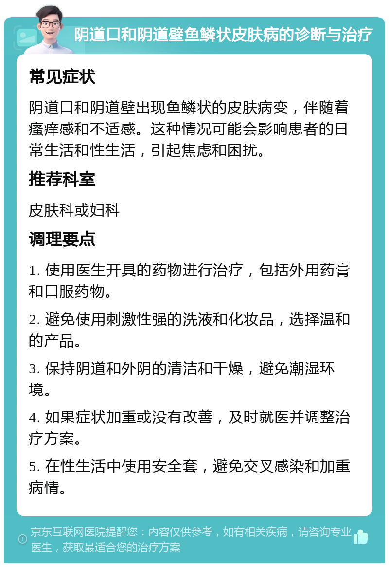 阴道口和阴道壁鱼鳞状皮肤病的诊断与治疗 常见症状 阴道口和阴道壁出现鱼鳞状的皮肤病变，伴随着瘙痒感和不适感。这种情况可能会影响患者的日常生活和性生活，引起焦虑和困扰。 推荐科室 皮肤科或妇科 调理要点 1. 使用医生开具的药物进行治疗，包括外用药膏和口服药物。 2. 避免使用刺激性强的洗液和化妆品，选择温和的产品。 3. 保持阴道和外阴的清洁和干燥，避免潮湿环境。 4. 如果症状加重或没有改善，及时就医并调整治疗方案。 5. 在性生活中使用安全套，避免交叉感染和加重病情。