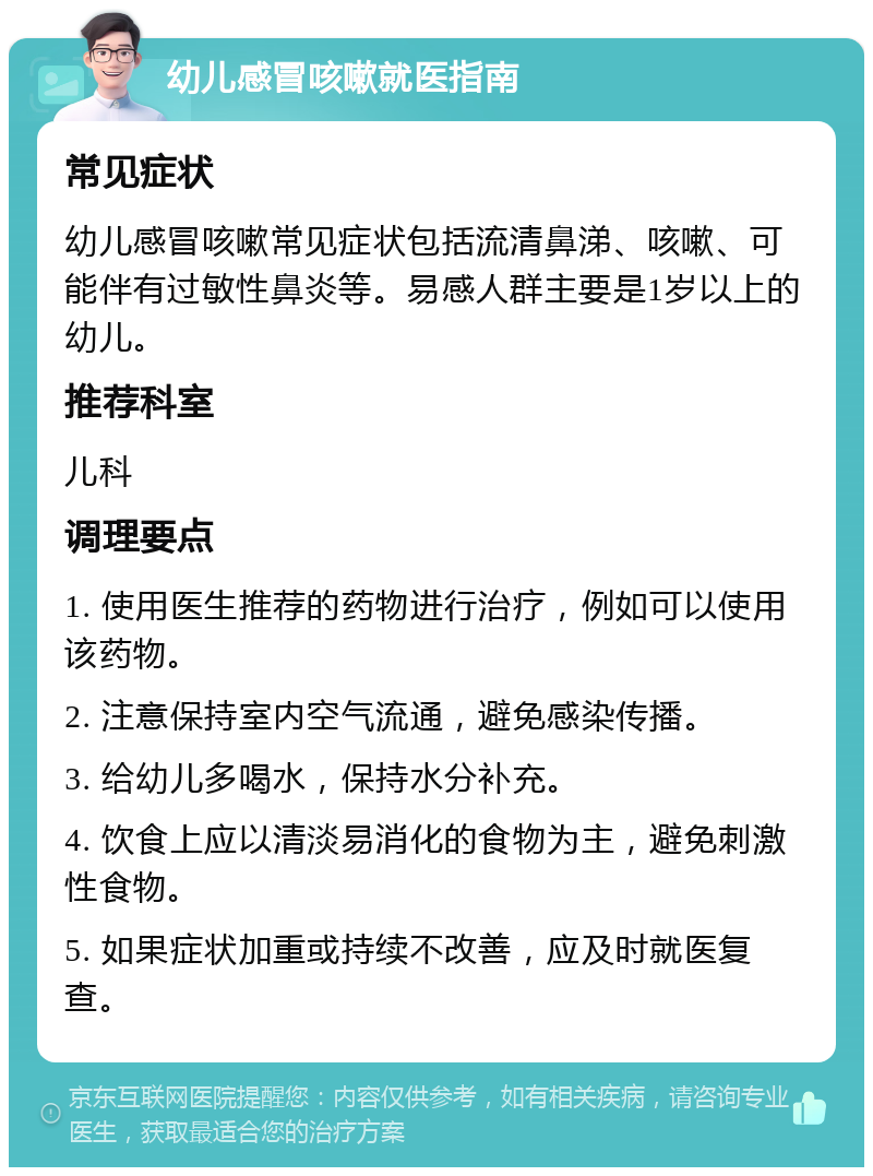 幼儿感冒咳嗽就医指南 常见症状 幼儿感冒咳嗽常见症状包括流清鼻涕、咳嗽、可能伴有过敏性鼻炎等。易感人群主要是1岁以上的幼儿。 推荐科室 儿科 调理要点 1. 使用医生推荐的药物进行治疗，例如可以使用该药物。 2. 注意保持室内空气流通，避免感染传播。 3. 给幼儿多喝水，保持水分补充。 4. 饮食上应以清淡易消化的食物为主，避免刺激性食物。 5. 如果症状加重或持续不改善，应及时就医复查。