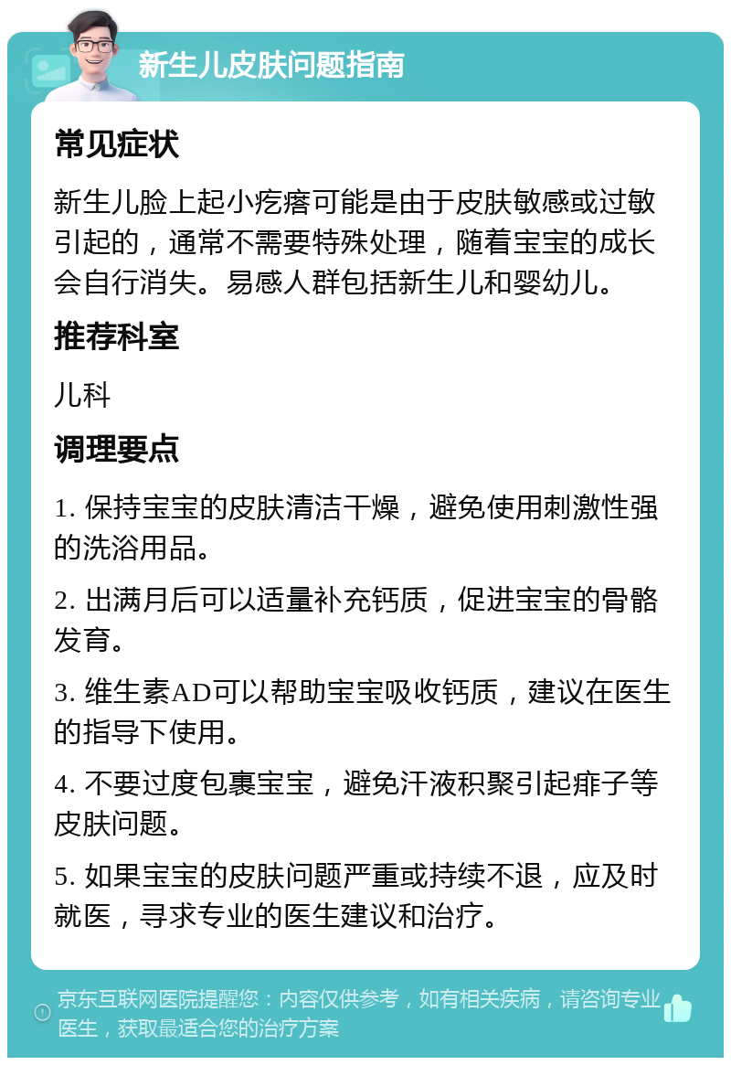 新生儿皮肤问题指南 常见症状 新生儿脸上起小疙瘩可能是由于皮肤敏感或过敏引起的，通常不需要特殊处理，随着宝宝的成长会自行消失。易感人群包括新生儿和婴幼儿。 推荐科室 儿科 调理要点 1. 保持宝宝的皮肤清洁干燥，避免使用刺激性强的洗浴用品。 2. 出满月后可以适量补充钙质，促进宝宝的骨骼发育。 3. 维生素AD可以帮助宝宝吸收钙质，建议在医生的指导下使用。 4. 不要过度包裹宝宝，避免汗液积聚引起痱子等皮肤问题。 5. 如果宝宝的皮肤问题严重或持续不退，应及时就医，寻求专业的医生建议和治疗。