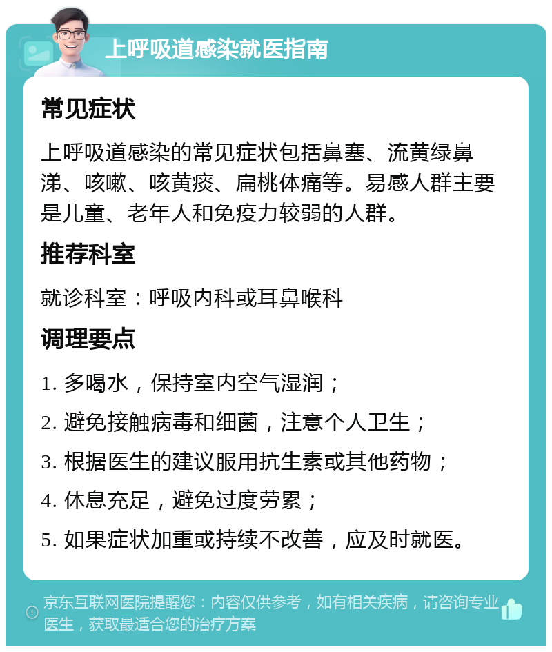 上呼吸道感染就医指南 常见症状 上呼吸道感染的常见症状包括鼻塞、流黄绿鼻涕、咳嗽、咳黄痰、扁桃体痛等。易感人群主要是儿童、老年人和免疫力较弱的人群。 推荐科室 就诊科室：呼吸内科或耳鼻喉科 调理要点 1. 多喝水，保持室内空气湿润； 2. 避免接触病毒和细菌，注意个人卫生； 3. 根据医生的建议服用抗生素或其他药物； 4. 休息充足，避免过度劳累； 5. 如果症状加重或持续不改善，应及时就医。