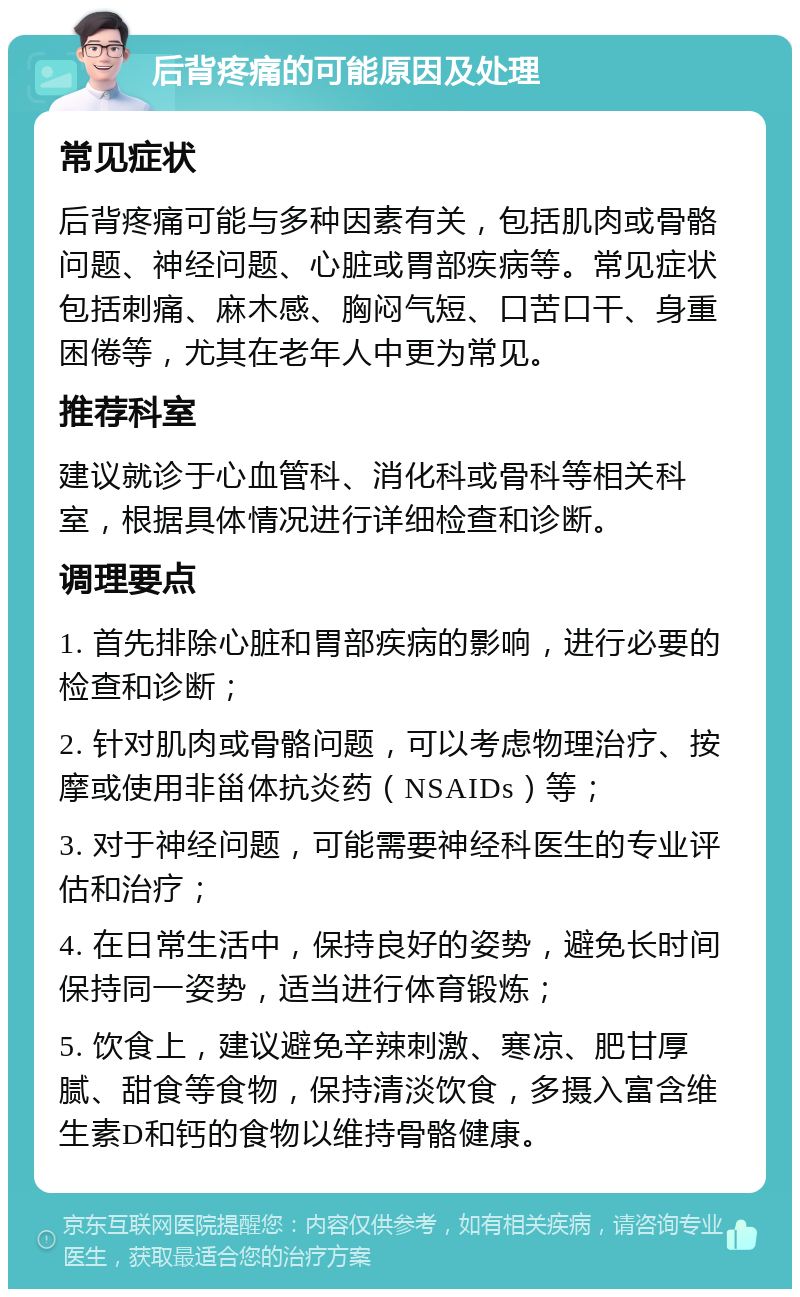 后背疼痛的可能原因及处理 常见症状 后背疼痛可能与多种因素有关，包括肌肉或骨骼问题、神经问题、心脏或胃部疾病等。常见症状包括刺痛、麻木感、胸闷气短、口苦口干、身重困倦等，尤其在老年人中更为常见。 推荐科室 建议就诊于心血管科、消化科或骨科等相关科室，根据具体情况进行详细检查和诊断。 调理要点 1. 首先排除心脏和胃部疾病的影响，进行必要的检查和诊断； 2. 针对肌肉或骨骼问题，可以考虑物理治疗、按摩或使用非甾体抗炎药（NSAIDs）等； 3. 对于神经问题，可能需要神经科医生的专业评估和治疗； 4. 在日常生活中，保持良好的姿势，避免长时间保持同一姿势，适当进行体育锻炼； 5. 饮食上，建议避免辛辣刺激、寒凉、肥甘厚腻、甜食等食物，保持清淡饮食，多摄入富含维生素D和钙的食物以维持骨骼健康。