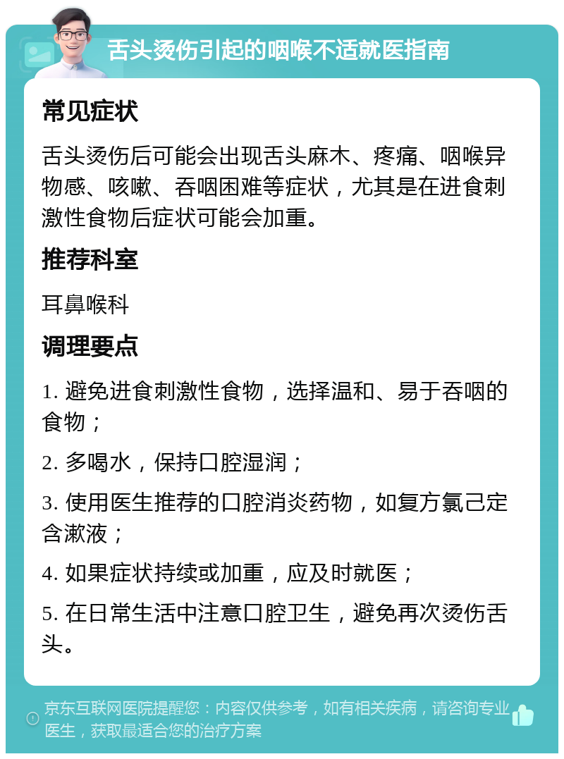 舌头烫伤引起的咽喉不适就医指南 常见症状 舌头烫伤后可能会出现舌头麻木、疼痛、咽喉异物感、咳嗽、吞咽困难等症状，尤其是在进食刺激性食物后症状可能会加重。 推荐科室 耳鼻喉科 调理要点 1. 避免进食刺激性食物，选择温和、易于吞咽的食物； 2. 多喝水，保持口腔湿润； 3. 使用医生推荐的口腔消炎药物，如复方氯己定含漱液； 4. 如果症状持续或加重，应及时就医； 5. 在日常生活中注意口腔卫生，避免再次烫伤舌头。