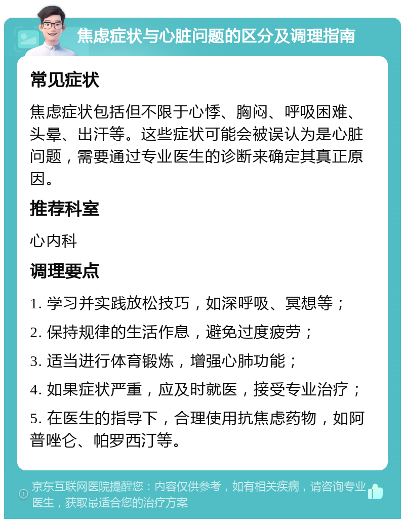 焦虑症状与心脏问题的区分及调理指南 常见症状 焦虑症状包括但不限于心悸、胸闷、呼吸困难、头晕、出汗等。这些症状可能会被误认为是心脏问题，需要通过专业医生的诊断来确定其真正原因。 推荐科室 心内科 调理要点 1. 学习并实践放松技巧，如深呼吸、冥想等； 2. 保持规律的生活作息，避免过度疲劳； 3. 适当进行体育锻炼，增强心肺功能； 4. 如果症状严重，应及时就医，接受专业治疗； 5. 在医生的指导下，合理使用抗焦虑药物，如阿普唑仑、帕罗西汀等。