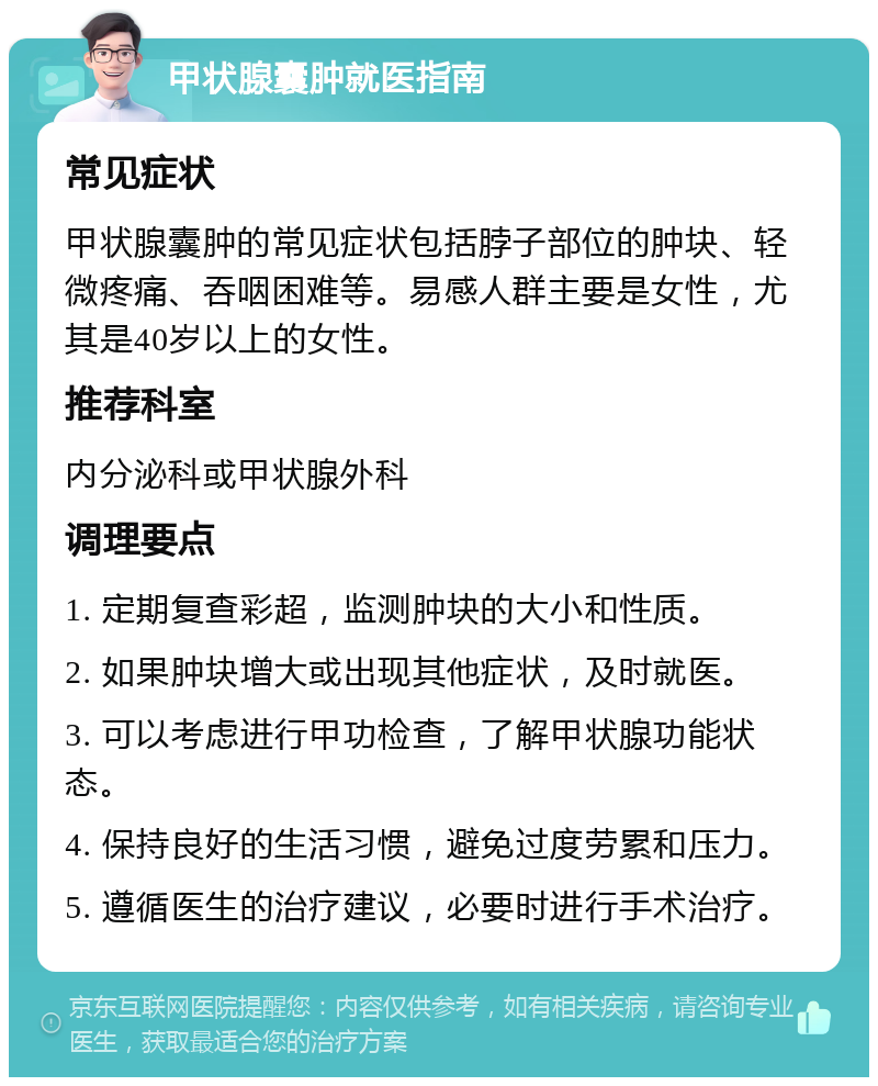 甲状腺囊肿就医指南 常见症状 甲状腺囊肿的常见症状包括脖子部位的肿块、轻微疼痛、吞咽困难等。易感人群主要是女性，尤其是40岁以上的女性。 推荐科室 内分泌科或甲状腺外科 调理要点 1. 定期复查彩超，监测肿块的大小和性质。 2. 如果肿块增大或出现其他症状，及时就医。 3. 可以考虑进行甲功检查，了解甲状腺功能状态。 4. 保持良好的生活习惯，避免过度劳累和压力。 5. 遵循医生的治疗建议，必要时进行手术治疗。