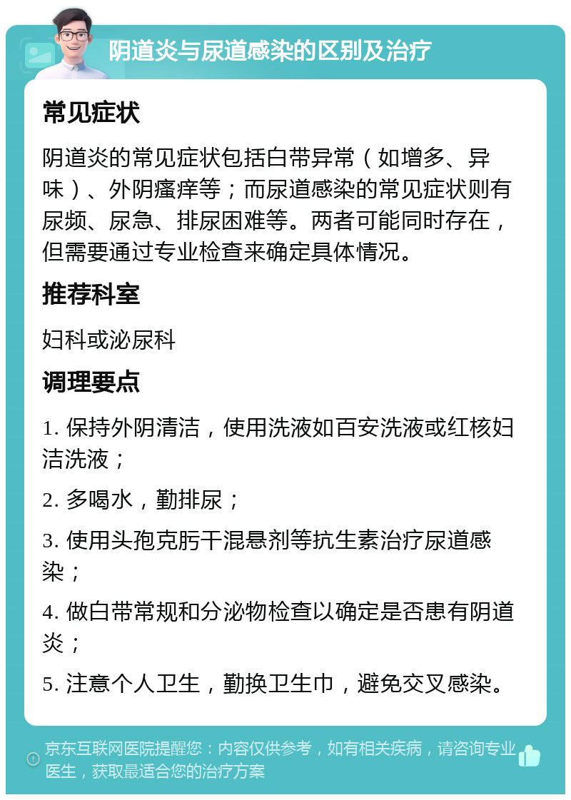 阴道炎与尿道感染的区别及治疗 常见症状 阴道炎的常见症状包括白带异常（如增多、异味）、外阴瘙痒等；而尿道感染的常见症状则有尿频、尿急、排尿困难等。两者可能同时存在，但需要通过专业检查来确定具体情况。 推荐科室 妇科或泌尿科 调理要点 1. 保持外阴清洁，使用洗液如百安洗液或红核妇洁洗液； 2. 多喝水，勤排尿； 3. 使用头孢克肟干混悬剂等抗生素治疗尿道感染； 4. 做白带常规和分泌物检查以确定是否患有阴道炎； 5. 注意个人卫生，勤换卫生巾，避免交叉感染。