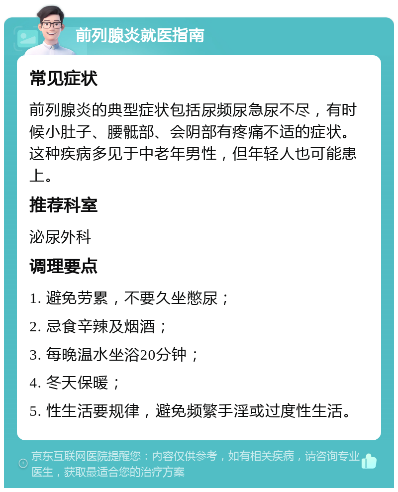 前列腺炎就医指南 常见症状 前列腺炎的典型症状包括尿频尿急尿不尽，有时候小肚子、腰骶部、会阴部有疼痛不适的症状。这种疾病多见于中老年男性，但年轻人也可能患上。 推荐科室 泌尿外科 调理要点 1. 避免劳累，不要久坐憋尿； 2. 忌食辛辣及烟酒； 3. 每晚温水坐浴20分钟； 4. 冬天保暖； 5. 性生活要规律，避免频繁手淫或过度性生活。