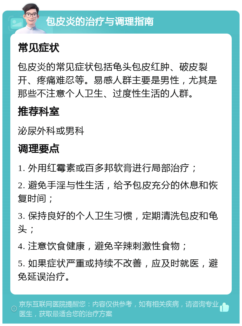 包皮炎的治疗与调理指南 常见症状 包皮炎的常见症状包括龟头包皮红肿、破皮裂开、疼痛难忍等。易感人群主要是男性，尤其是那些不注意个人卫生、过度性生活的人群。 推荐科室 泌尿外科或男科 调理要点 1. 外用红霉素或百多邦软膏进行局部治疗； 2. 避免手淫与性生活，给予包皮充分的休息和恢复时间； 3. 保持良好的个人卫生习惯，定期清洗包皮和龟头； 4. 注意饮食健康，避免辛辣刺激性食物； 5. 如果症状严重或持续不改善，应及时就医，避免延误治疗。