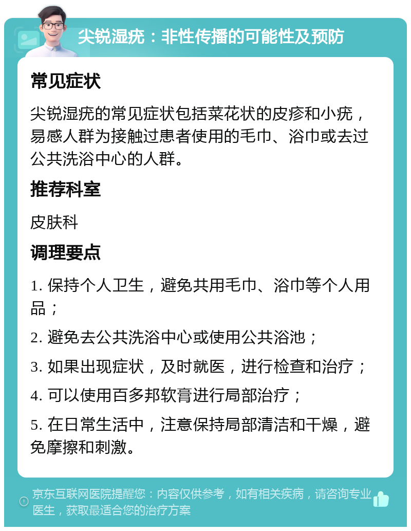 尖锐湿疣：非性传播的可能性及预防 常见症状 尖锐湿疣的常见症状包括菜花状的皮疹和小疣，易感人群为接触过患者使用的毛巾、浴巾或去过公共洗浴中心的人群。 推荐科室 皮肤科 调理要点 1. 保持个人卫生，避免共用毛巾、浴巾等个人用品； 2. 避免去公共洗浴中心或使用公共浴池； 3. 如果出现症状，及时就医，进行检查和治疗； 4. 可以使用百多邦软膏进行局部治疗； 5. 在日常生活中，注意保持局部清洁和干燥，避免摩擦和刺激。