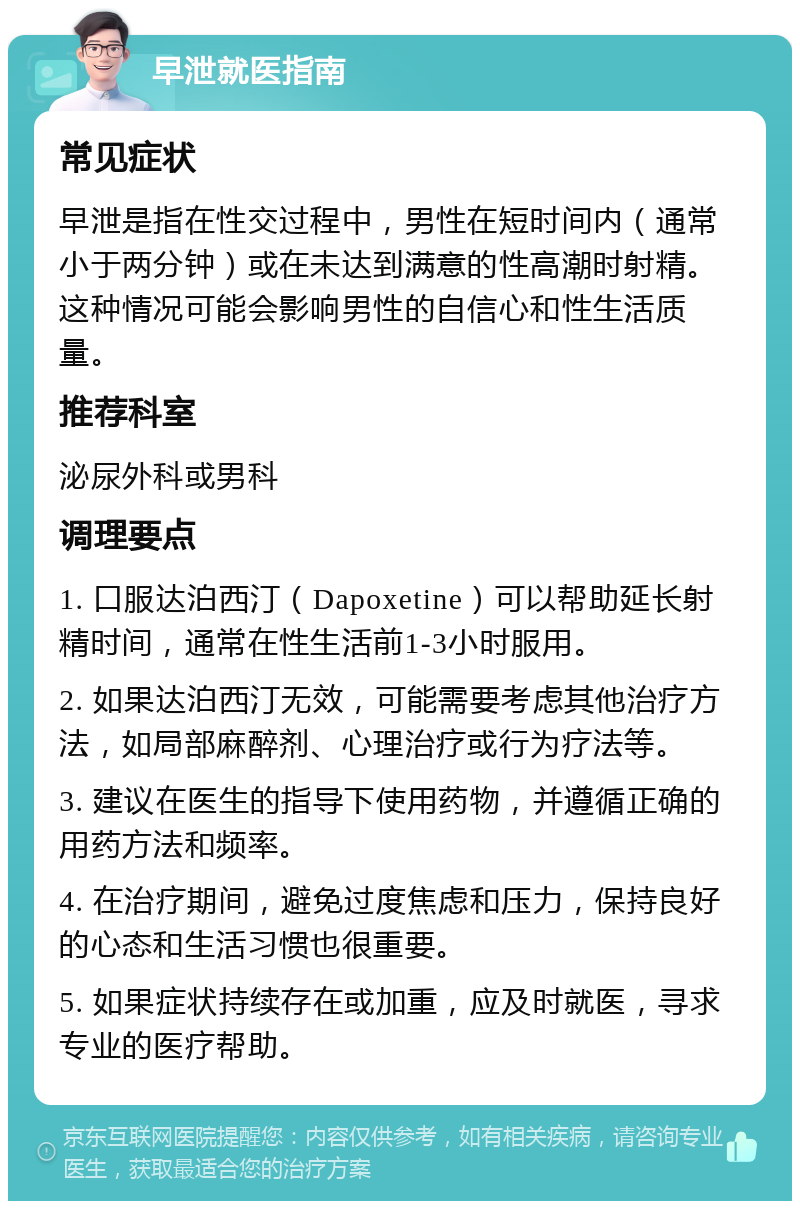 早泄就医指南 常见症状 早泄是指在性交过程中，男性在短时间内（通常小于两分钟）或在未达到满意的性高潮时射精。这种情况可能会影响男性的自信心和性生活质量。 推荐科室 泌尿外科或男科 调理要点 1. 口服达泊西汀（Dapoxetine）可以帮助延长射精时间，通常在性生活前1-3小时服用。 2. 如果达泊西汀无效，可能需要考虑其他治疗方法，如局部麻醉剂、心理治疗或行为疗法等。 3. 建议在医生的指导下使用药物，并遵循正确的用药方法和频率。 4. 在治疗期间，避免过度焦虑和压力，保持良好的心态和生活习惯也很重要。 5. 如果症状持续存在或加重，应及时就医，寻求专业的医疗帮助。