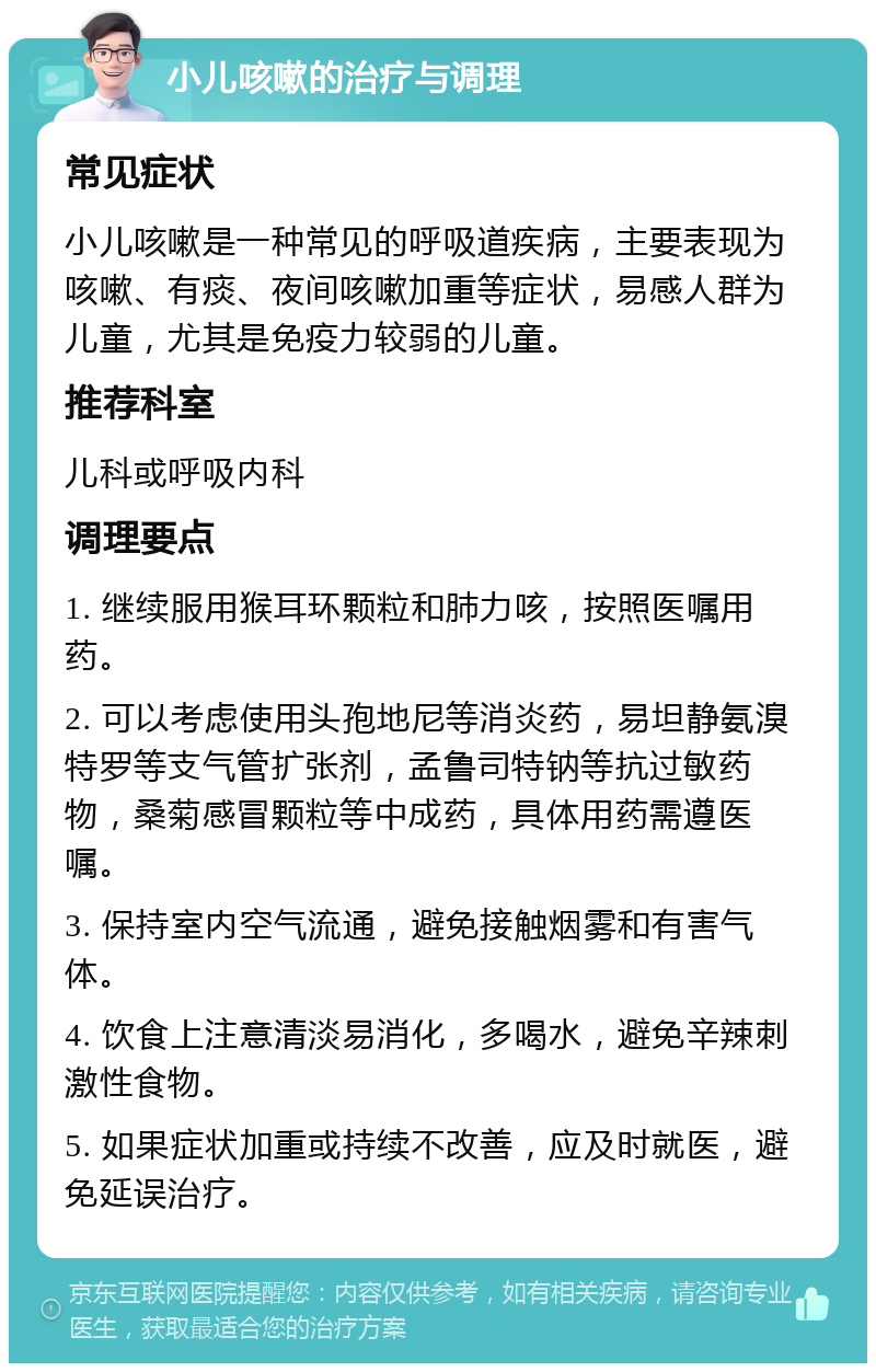 小儿咳嗽的治疗与调理 常见症状 小儿咳嗽是一种常见的呼吸道疾病，主要表现为咳嗽、有痰、夜间咳嗽加重等症状，易感人群为儿童，尤其是免疫力较弱的儿童。 推荐科室 儿科或呼吸内科 调理要点 1. 继续服用猴耳环颗粒和肺力咳，按照医嘱用药。 2. 可以考虑使用头孢地尼等消炎药，易坦静氨溴特罗等支气管扩张剂，孟鲁司特钠等抗过敏药物，桑菊感冒颗粒等中成药，具体用药需遵医嘱。 3. 保持室内空气流通，避免接触烟雾和有害气体。 4. 饮食上注意清淡易消化，多喝水，避免辛辣刺激性食物。 5. 如果症状加重或持续不改善，应及时就医，避免延误治疗。