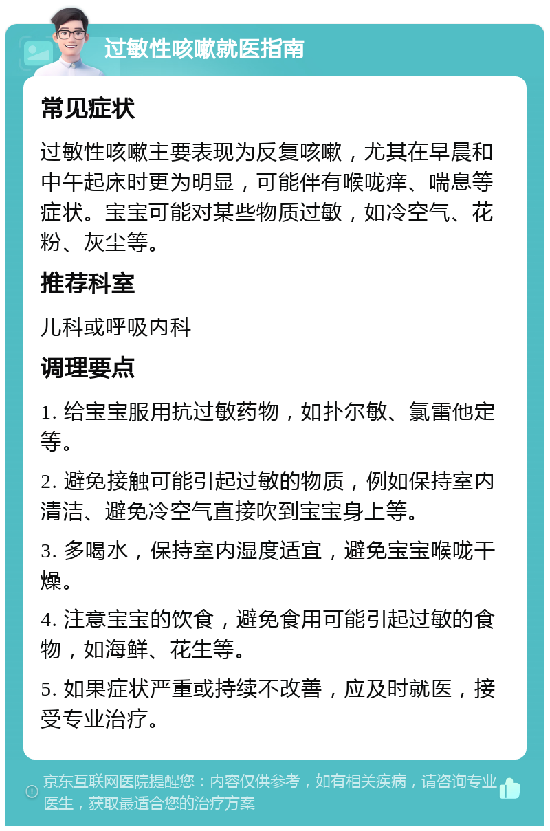 过敏性咳嗽就医指南 常见症状 过敏性咳嗽主要表现为反复咳嗽，尤其在早晨和中午起床时更为明显，可能伴有喉咙痒、喘息等症状。宝宝可能对某些物质过敏，如冷空气、花粉、灰尘等。 推荐科室 儿科或呼吸内科 调理要点 1. 给宝宝服用抗过敏药物，如扑尔敏、氯雷他定等。 2. 避免接触可能引起过敏的物质，例如保持室内清洁、避免冷空气直接吹到宝宝身上等。 3. 多喝水，保持室内湿度适宜，避免宝宝喉咙干燥。 4. 注意宝宝的饮食，避免食用可能引起过敏的食物，如海鲜、花生等。 5. 如果症状严重或持续不改善，应及时就医，接受专业治疗。