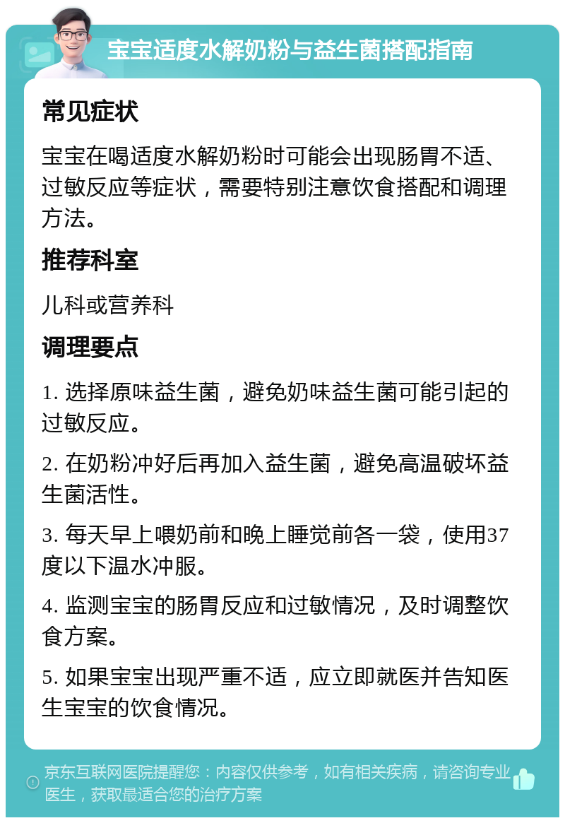 宝宝适度水解奶粉与益生菌搭配指南 常见症状 宝宝在喝适度水解奶粉时可能会出现肠胃不适、过敏反应等症状，需要特别注意饮食搭配和调理方法。 推荐科室 儿科或营养科 调理要点 1. 选择原味益生菌，避免奶味益生菌可能引起的过敏反应。 2. 在奶粉冲好后再加入益生菌，避免高温破坏益生菌活性。 3. 每天早上喂奶前和晚上睡觉前各一袋，使用37度以下温水冲服。 4. 监测宝宝的肠胃反应和过敏情况，及时调整饮食方案。 5. 如果宝宝出现严重不适，应立即就医并告知医生宝宝的饮食情况。