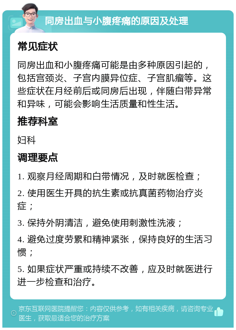 同房出血与小腹疼痛的原因及处理 常见症状 同房出血和小腹疼痛可能是由多种原因引起的，包括宫颈炎、子宫内膜异位症、子宫肌瘤等。这些症状在月经前后或同房后出现，伴随白带异常和异味，可能会影响生活质量和性生活。 推荐科室 妇科 调理要点 1. 观察月经周期和白带情况，及时就医检查； 2. 使用医生开具的抗生素或抗真菌药物治疗炎症； 3. 保持外阴清洁，避免使用刺激性洗液； 4. 避免过度劳累和精神紧张，保持良好的生活习惯； 5. 如果症状严重或持续不改善，应及时就医进行进一步检查和治疗。