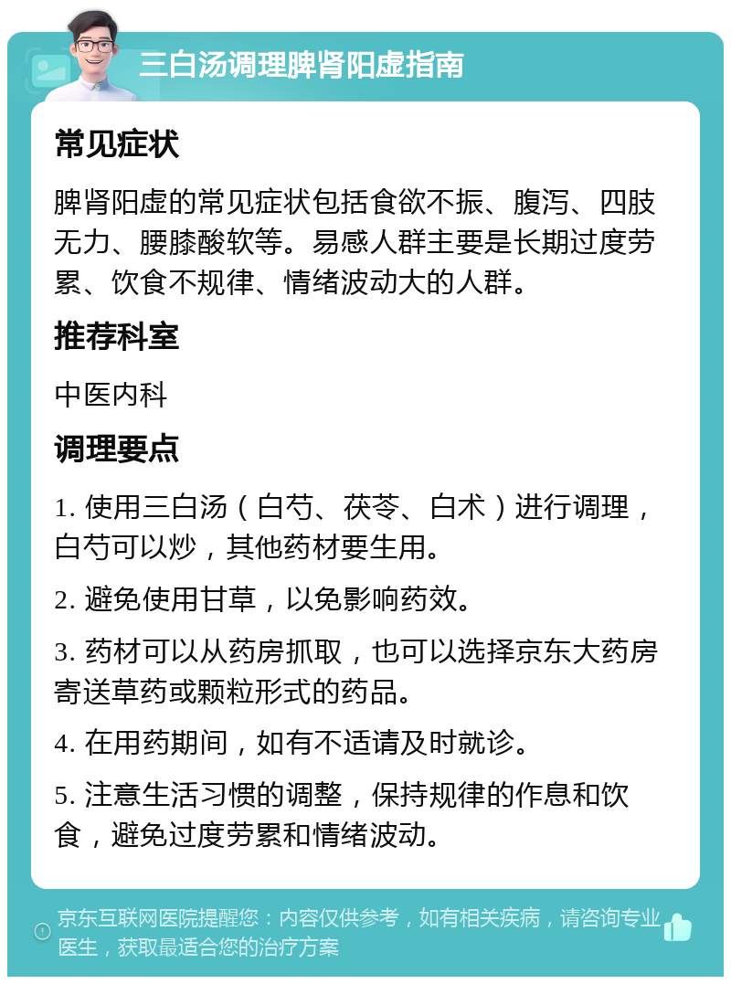 三白汤调理脾肾阳虚指南 常见症状 脾肾阳虚的常见症状包括食欲不振、腹泻、四肢无力、腰膝酸软等。易感人群主要是长期过度劳累、饮食不规律、情绪波动大的人群。 推荐科室 中医内科 调理要点 1. 使用三白汤（白芍、茯苓、白术）进行调理，白芍可以炒，其他药材要生用。 2. 避免使用甘草，以免影响药效。 3. 药材可以从药房抓取，也可以选择京东大药房寄送草药或颗粒形式的药品。 4. 在用药期间，如有不适请及时就诊。 5. 注意生活习惯的调整，保持规律的作息和饮食，避免过度劳累和情绪波动。