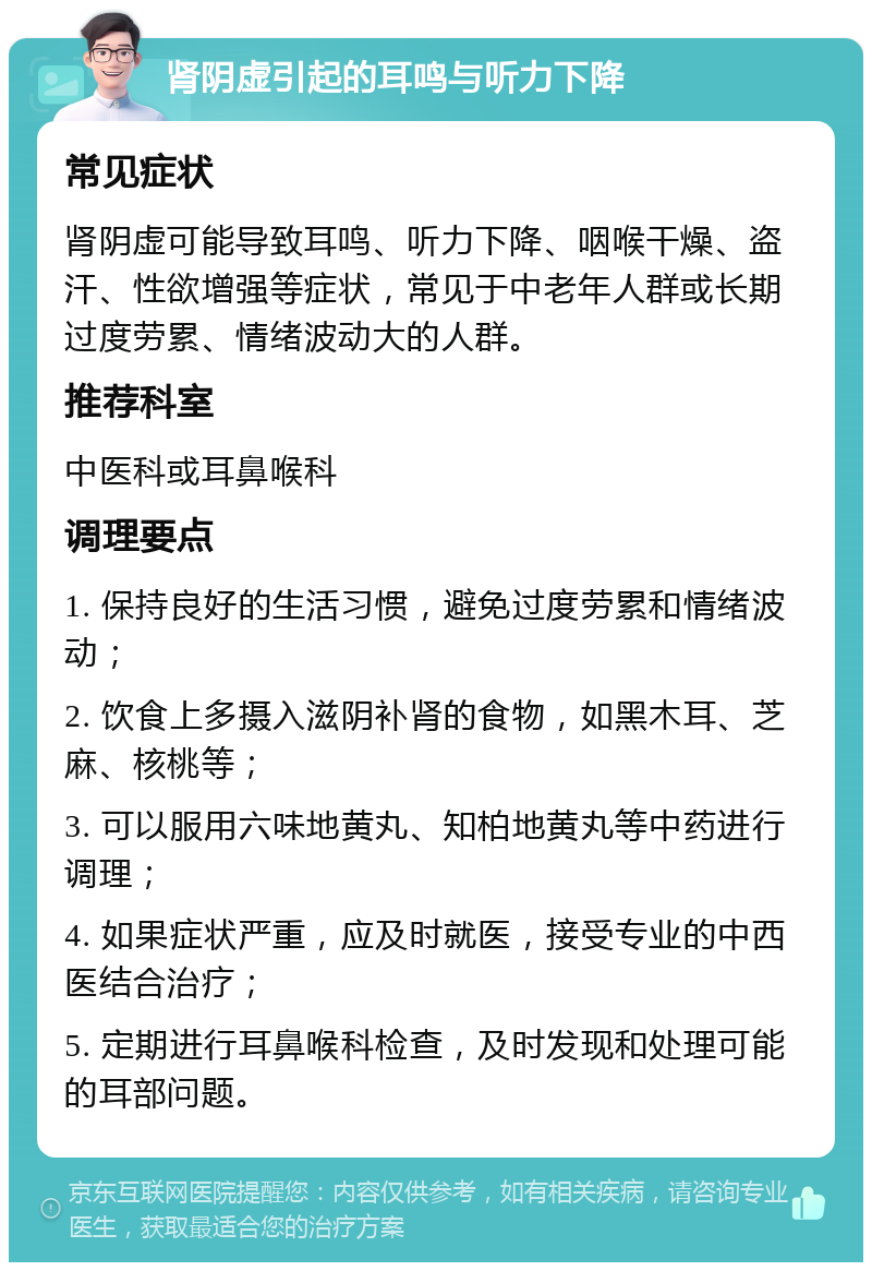 肾阴虚引起的耳鸣与听力下降 常见症状 肾阴虚可能导致耳鸣、听力下降、咽喉干燥、盗汗、性欲增强等症状，常见于中老年人群或长期过度劳累、情绪波动大的人群。 推荐科室 中医科或耳鼻喉科 调理要点 1. 保持良好的生活习惯，避免过度劳累和情绪波动； 2. 饮食上多摄入滋阴补肾的食物，如黑木耳、芝麻、核桃等； 3. 可以服用六味地黄丸、知柏地黄丸等中药进行调理； 4. 如果症状严重，应及时就医，接受专业的中西医结合治疗； 5. 定期进行耳鼻喉科检查，及时发现和处理可能的耳部问题。