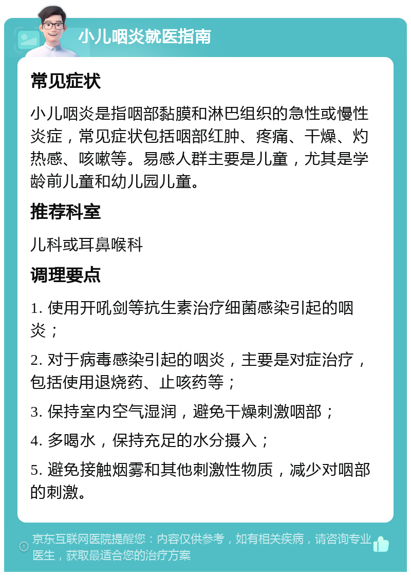 小儿咽炎就医指南 常见症状 小儿咽炎是指咽部黏膜和淋巴组织的急性或慢性炎症，常见症状包括咽部红肿、疼痛、干燥、灼热感、咳嗽等。易感人群主要是儿童，尤其是学龄前儿童和幼儿园儿童。 推荐科室 儿科或耳鼻喉科 调理要点 1. 使用开吼剑等抗生素治疗细菌感染引起的咽炎； 2. 对于病毒感染引起的咽炎，主要是对症治疗，包括使用退烧药、止咳药等； 3. 保持室内空气湿润，避免干燥刺激咽部； 4. 多喝水，保持充足的水分摄入； 5. 避免接触烟雾和其他刺激性物质，减少对咽部的刺激。