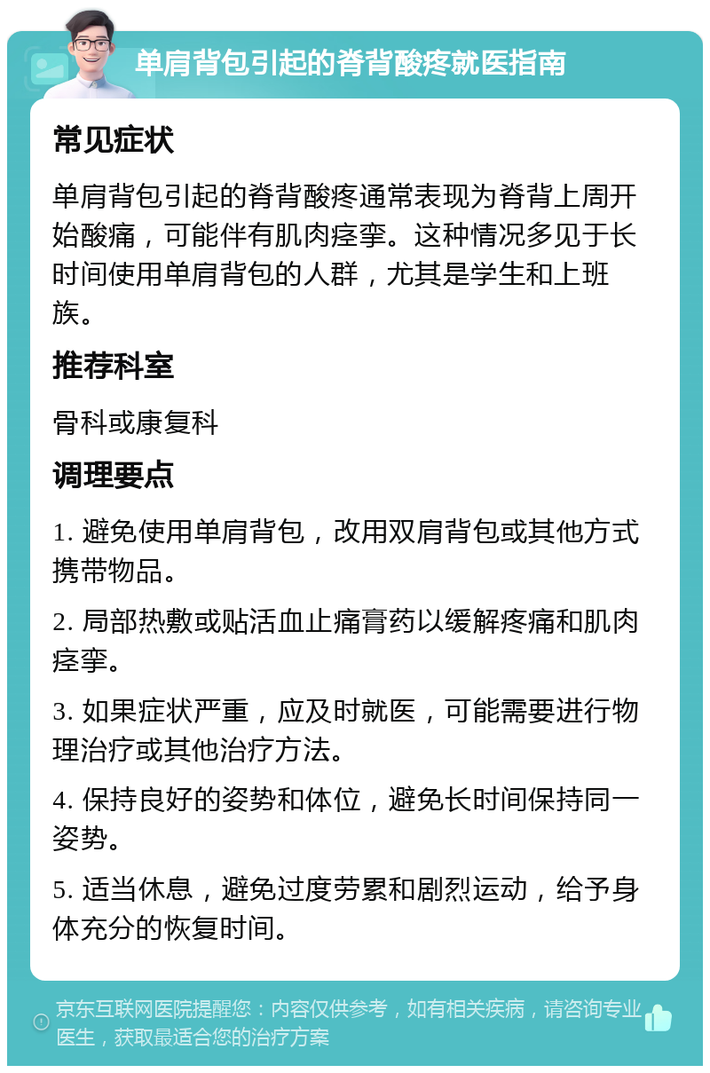 单肩背包引起的脊背酸疼就医指南 常见症状 单肩背包引起的脊背酸疼通常表现为脊背上周开始酸痛，可能伴有肌肉痉挛。这种情况多见于长时间使用单肩背包的人群，尤其是学生和上班族。 推荐科室 骨科或康复科 调理要点 1. 避免使用单肩背包，改用双肩背包或其他方式携带物品。 2. 局部热敷或贴活血止痛膏药以缓解疼痛和肌肉痉挛。 3. 如果症状严重，应及时就医，可能需要进行物理治疗或其他治疗方法。 4. 保持良好的姿势和体位，避免长时间保持同一姿势。 5. 适当休息，避免过度劳累和剧烈运动，给予身体充分的恢复时间。