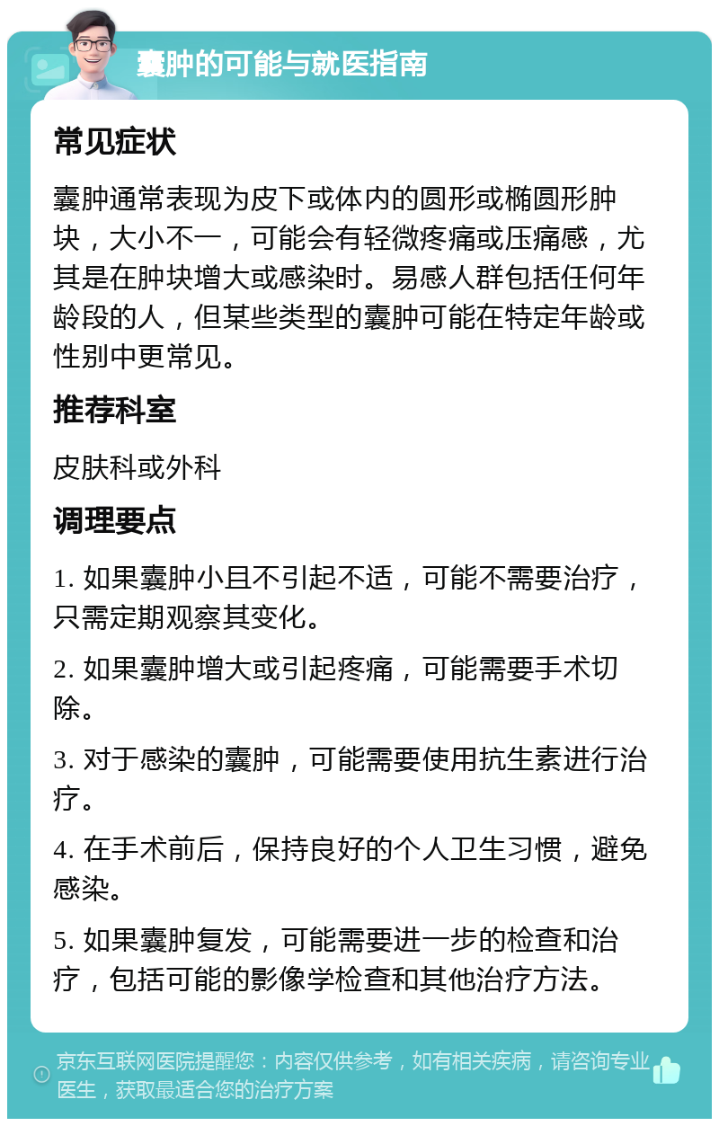 囊肿的可能与就医指南 常见症状 囊肿通常表现为皮下或体内的圆形或椭圆形肿块，大小不一，可能会有轻微疼痛或压痛感，尤其是在肿块增大或感染时。易感人群包括任何年龄段的人，但某些类型的囊肿可能在特定年龄或性别中更常见。 推荐科室 皮肤科或外科 调理要点 1. 如果囊肿小且不引起不适，可能不需要治疗，只需定期观察其变化。 2. 如果囊肿增大或引起疼痛，可能需要手术切除。 3. 对于感染的囊肿，可能需要使用抗生素进行治疗。 4. 在手术前后，保持良好的个人卫生习惯，避免感染。 5. 如果囊肿复发，可能需要进一步的检查和治疗，包括可能的影像学检查和其他治疗方法。