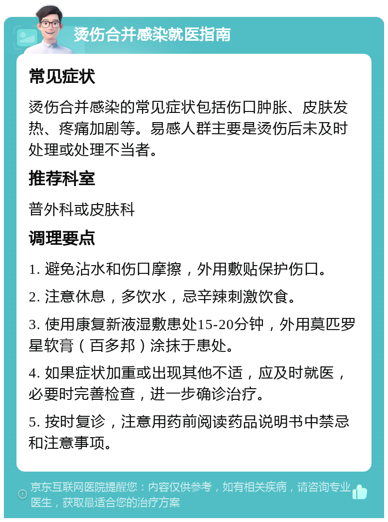 烫伤合并感染就医指南 常见症状 烫伤合并感染的常见症状包括伤口肿胀、皮肤发热、疼痛加剧等。易感人群主要是烫伤后未及时处理或处理不当者。 推荐科室 普外科或皮肤科 调理要点 1. 避免沾水和伤口摩擦，外用敷贴保护伤口。 2. 注意休息，多饮水，忌辛辣刺激饮食。 3. 使用康复新液湿敷患处15-20分钟，外用莫匹罗星软膏（百多邦）涂抹于患处。 4. 如果症状加重或出现其他不适，应及时就医，必要时完善检查，进一步确诊治疗。 5. 按时复诊，注意用药前阅读药品说明书中禁忌和注意事项。