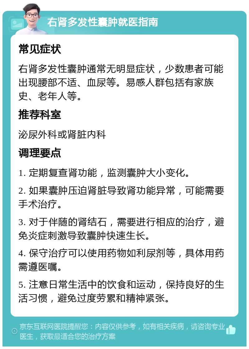 右肾多发性囊肿就医指南 常见症状 右肾多发性囊肿通常无明显症状，少数患者可能出现腰部不适、血尿等。易感人群包括有家族史、老年人等。 推荐科室 泌尿外科或肾脏内科 调理要点 1. 定期复查肾功能，监测囊肿大小变化。 2. 如果囊肿压迫肾脏导致肾功能异常，可能需要手术治疗。 3. 对于伴随的肾结石，需要进行相应的治疗，避免炎症刺激导致囊肿快速生长。 4. 保守治疗可以使用药物如利尿剂等，具体用药需遵医嘱。 5. 注意日常生活中的饮食和运动，保持良好的生活习惯，避免过度劳累和精神紧张。