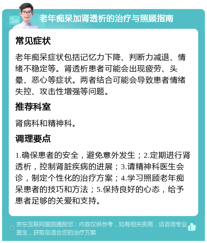 老年痴呆加肾透析的治疗与照顾指南 常见症状 老年痴呆症状包括记忆力下降、判断力减退、情绪不稳定等。肾透析患者可能会出现疲劳、头晕、恶心等症状。两者结合可能会导致患者情绪失控、攻击性增强等问题。 推荐科室 肾病科和精神科。 调理要点 1.确保患者的安全，避免意外发生；2.定期进行肾透析，控制肾脏疾病的进展；3.请精神科医生会诊，制定个性化的治疗方案；4.学习照顾老年痴呆患者的技巧和方法；5.保持良好的心态，给予患者足够的关爱和支持。