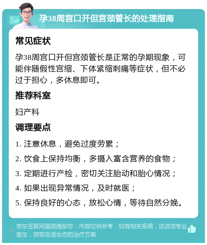 孕38周宫口开但宫颈管长的处理指南 常见症状 孕38周宫口开但宫颈管长是正常的孕期现象，可能伴随假性宫缩、下体紧缩刺痛等症状，但不必过于担心，多休息即可。 推荐科室 妇产科 调理要点 1. 注意休息，避免过度劳累； 2. 饮食上保持均衡，多摄入富含营养的食物； 3. 定期进行产检，密切关注胎动和胎心情况； 4. 如果出现异常情况，及时就医； 5. 保持良好的心态，放松心情，等待自然分娩。