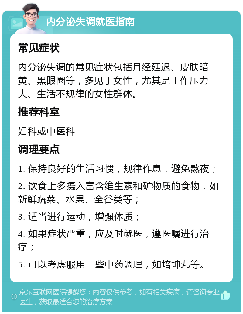 内分泌失调就医指南 常见症状 内分泌失调的常见症状包括月经延迟、皮肤暗黄、黑眼圈等，多见于女性，尤其是工作压力大、生活不规律的女性群体。 推荐科室 妇科或中医科 调理要点 1. 保持良好的生活习惯，规律作息，避免熬夜； 2. 饮食上多摄入富含维生素和矿物质的食物，如新鲜蔬菜、水果、全谷类等； 3. 适当进行运动，增强体质； 4. 如果症状严重，应及时就医，遵医嘱进行治疗； 5. 可以考虑服用一些中药调理，如培坤丸等。