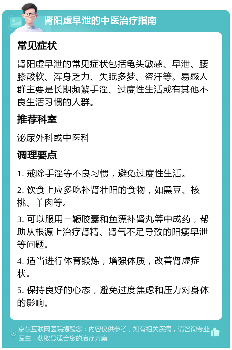 肾阳虚早泄的中医治疗指南 常见症状 肾阳虚早泄的常见症状包括龟头敏感、早泄、腰膝酸软、浑身乏力、失眠多梦、盗汗等。易感人群主要是长期频繁手淫、过度性生活或有其他不良生活习惯的人群。 推荐科室 泌尿外科或中医科 调理要点 1. 戒除手淫等不良习惯，避免过度性生活。 2. 饮食上应多吃补肾壮阳的食物，如黑豆、核桃、羊肉等。 3. 可以服用三鞭胶囊和鱼漂补肾丸等中成药，帮助从根源上治疗肾精、肾气不足导致的阳痿早泄等问题。 4. 适当进行体育锻炼，增强体质，改善肾虚症状。 5. 保持良好的心态，避免过度焦虑和压力对身体的影响。