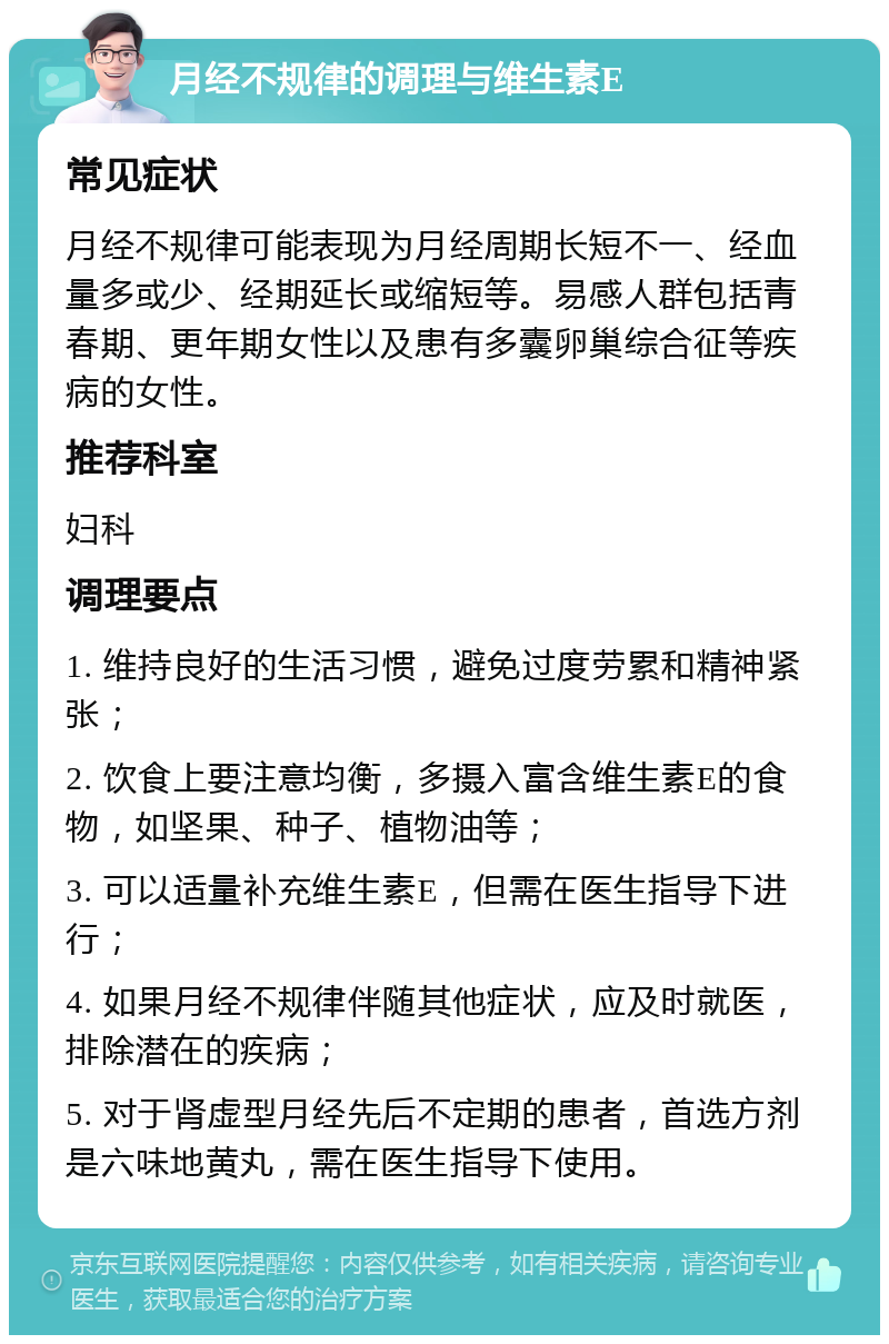 月经不规律的调理与维生素E 常见症状 月经不规律可能表现为月经周期长短不一、经血量多或少、经期延长或缩短等。易感人群包括青春期、更年期女性以及患有多囊卵巢综合征等疾病的女性。 推荐科室 妇科 调理要点 1. 维持良好的生活习惯，避免过度劳累和精神紧张； 2. 饮食上要注意均衡，多摄入富含维生素E的食物，如坚果、种子、植物油等； 3. 可以适量补充维生素E，但需在医生指导下进行； 4. 如果月经不规律伴随其他症状，应及时就医，排除潜在的疾病； 5. 对于肾虚型月经先后不定期的患者，首选方剂是六味地黄丸，需在医生指导下使用。