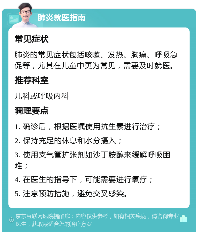 肺炎就医指南 常见症状 肺炎的常见症状包括咳嗽、发热、胸痛、呼吸急促等，尤其在儿童中更为常见，需要及时就医。 推荐科室 儿科或呼吸内科 调理要点 1. 确诊后，根据医嘱使用抗生素进行治疗； 2. 保持充足的休息和水分摄入； 3. 使用支气管扩张剂如沙丁胺醇来缓解呼吸困难； 4. 在医生的指导下，可能需要进行氧疗； 5. 注意预防措施，避免交叉感染。