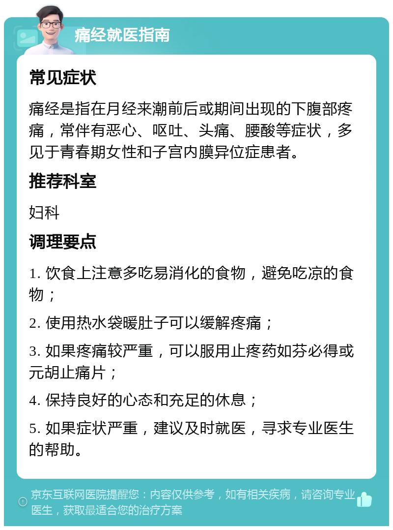 痛经就医指南 常见症状 痛经是指在月经来潮前后或期间出现的下腹部疼痛，常伴有恶心、呕吐、头痛、腰酸等症状，多见于青春期女性和子宫内膜异位症患者。 推荐科室 妇科 调理要点 1. 饮食上注意多吃易消化的食物，避免吃凉的食物； 2. 使用热水袋暖肚子可以缓解疼痛； 3. 如果疼痛较严重，可以服用止疼药如芬必得或元胡止痛片； 4. 保持良好的心态和充足的休息； 5. 如果症状严重，建议及时就医，寻求专业医生的帮助。