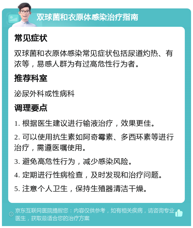 双球菌和衣原体感染治疗指南 常见症状 双球菌和衣原体感染常见症状包括尿道灼热、有浓等，易感人群为有过高危性行为者。 推荐科室 泌尿外科或性病科 调理要点 1. 根据医生建议进行输液治疗，效果更佳。 2. 可以使用抗生素如阿奇霉素、多西环素等进行治疗，需遵医嘱使用。 3. 避免高危性行为，减少感染风险。 4. 定期进行性病检查，及时发现和治疗问题。 5. 注意个人卫生，保持生殖器清洁干燥。