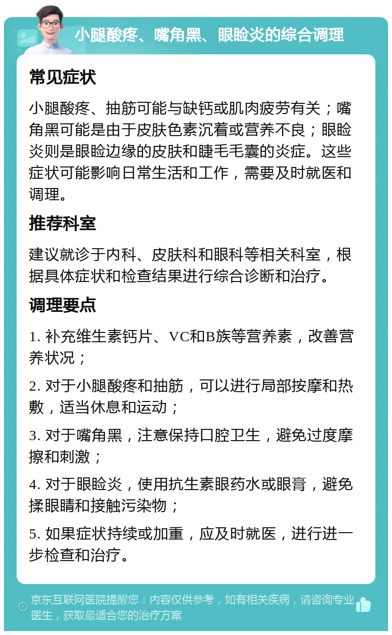 小腿酸疼、嘴角黑、眼睑炎的综合调理 常见症状 小腿酸疼、抽筋可能与缺钙或肌肉疲劳有关；嘴角黑可能是由于皮肤色素沉着或营养不良；眼睑炎则是眼睑边缘的皮肤和睫毛毛囊的炎症。这些症状可能影响日常生活和工作，需要及时就医和调理。 推荐科室 建议就诊于内科、皮肤科和眼科等相关科室，根据具体症状和检查结果进行综合诊断和治疗。 调理要点 1. 补充维生素钙片、VC和B族等营养素，改善营养状况； 2. 对于小腿酸疼和抽筋，可以进行局部按摩和热敷，适当休息和运动； 3. 对于嘴角黑，注意保持口腔卫生，避免过度摩擦和刺激； 4. 对于眼睑炎，使用抗生素眼药水或眼膏，避免揉眼睛和接触污染物； 5. 如果症状持续或加重，应及时就医，进行进一步检查和治疗。