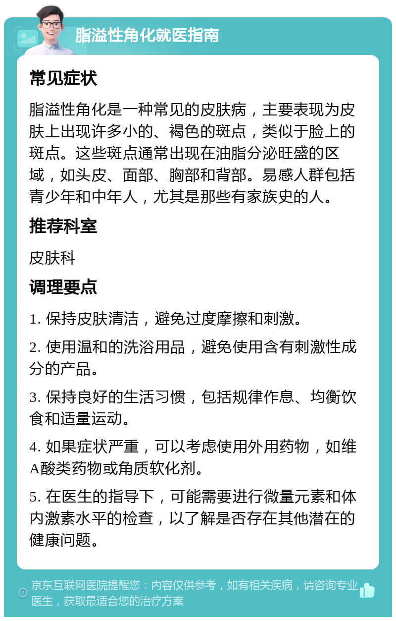 脂溢性角化就医指南 常见症状 脂溢性角化是一种常见的皮肤病，主要表现为皮肤上出现许多小的、褐色的斑点，类似于脸上的斑点。这些斑点通常出现在油脂分泌旺盛的区域，如头皮、面部、胸部和背部。易感人群包括青少年和中年人，尤其是那些有家族史的人。 推荐科室 皮肤科 调理要点 1. 保持皮肤清洁，避免过度摩擦和刺激。 2. 使用温和的洗浴用品，避免使用含有刺激性成分的产品。 3. 保持良好的生活习惯，包括规律作息、均衡饮食和适量运动。 4. 如果症状严重，可以考虑使用外用药物，如维A酸类药物或角质软化剂。 5. 在医生的指导下，可能需要进行微量元素和体内激素水平的检查，以了解是否存在其他潜在的健康问题。