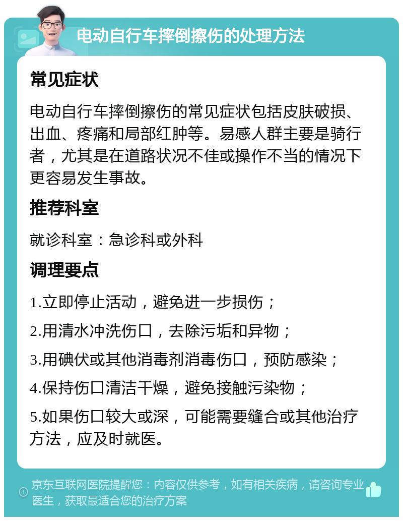 电动自行车摔倒擦伤的处理方法 常见症状 电动自行车摔倒擦伤的常见症状包括皮肤破损、出血、疼痛和局部红肿等。易感人群主要是骑行者，尤其是在道路状况不佳或操作不当的情况下更容易发生事故。 推荐科室 就诊科室：急诊科或外科 调理要点 1.立即停止活动，避免进一步损伤； 2.用清水冲洗伤口，去除污垢和异物； 3.用碘伏或其他消毒剂消毒伤口，预防感染； 4.保持伤口清洁干燥，避免接触污染物； 5.如果伤口较大或深，可能需要缝合或其他治疗方法，应及时就医。