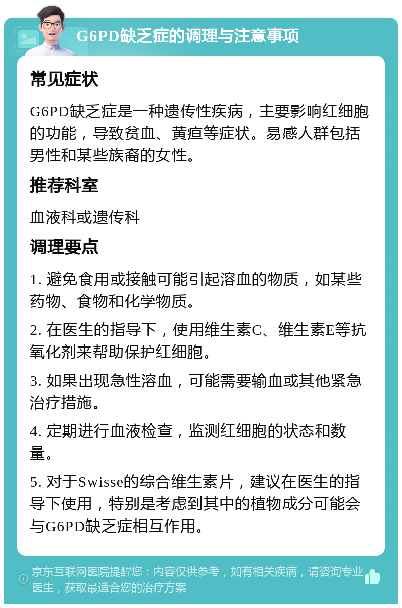 G6PD缺乏症的调理与注意事项 常见症状 G6PD缺乏症是一种遗传性疾病，主要影响红细胞的功能，导致贫血、黄疸等症状。易感人群包括男性和某些族裔的女性。 推荐科室 血液科或遗传科 调理要点 1. 避免食用或接触可能引起溶血的物质，如某些药物、食物和化学物质。 2. 在医生的指导下，使用维生素C、维生素E等抗氧化剂来帮助保护红细胞。 3. 如果出现急性溶血，可能需要输血或其他紧急治疗措施。 4. 定期进行血液检查，监测红细胞的状态和数量。 5. 对于Swisse的综合维生素片，建议在医生的指导下使用，特别是考虑到其中的植物成分可能会与G6PD缺乏症相互作用。