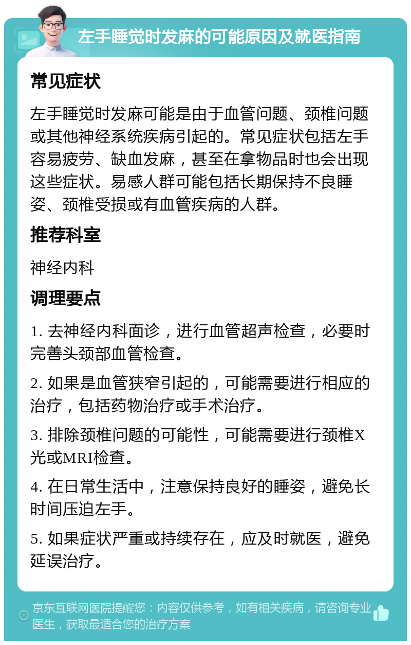 左手睡觉时发麻的可能原因及就医指南 常见症状 左手睡觉时发麻可能是由于血管问题、颈椎问题或其他神经系统疾病引起的。常见症状包括左手容易疲劳、缺血发麻，甚至在拿物品时也会出现这些症状。易感人群可能包括长期保持不良睡姿、颈椎受损或有血管疾病的人群。 推荐科室 神经内科 调理要点 1. 去神经内科面诊，进行血管超声检查，必要时完善头颈部血管检查。 2. 如果是血管狭窄引起的，可能需要进行相应的治疗，包括药物治疗或手术治疗。 3. 排除颈椎问题的可能性，可能需要进行颈椎X光或MRI检查。 4. 在日常生活中，注意保持良好的睡姿，避免长时间压迫左手。 5. 如果症状严重或持续存在，应及时就医，避免延误治疗。