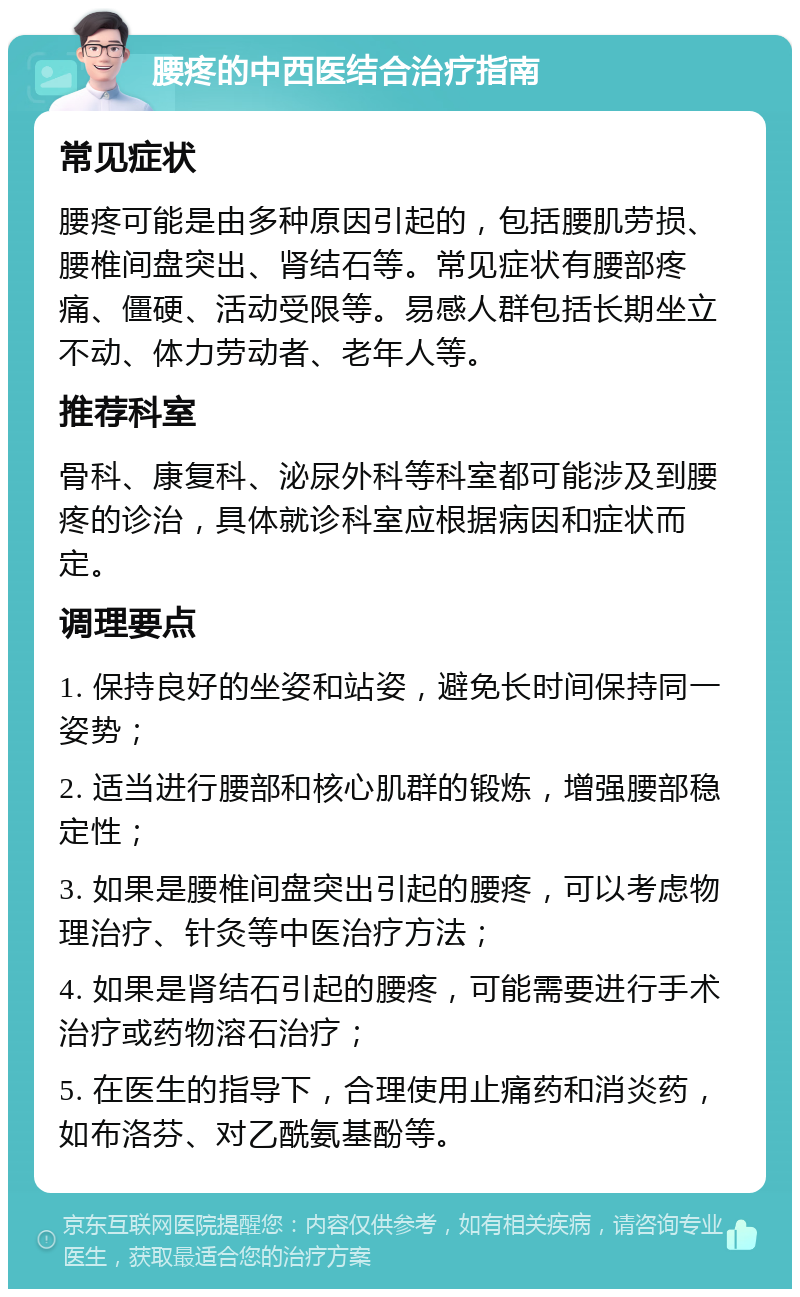 腰疼的中西医结合治疗指南 常见症状 腰疼可能是由多种原因引起的，包括腰肌劳损、腰椎间盘突出、肾结石等。常见症状有腰部疼痛、僵硬、活动受限等。易感人群包括长期坐立不动、体力劳动者、老年人等。 推荐科室 骨科、康复科、泌尿外科等科室都可能涉及到腰疼的诊治，具体就诊科室应根据病因和症状而定。 调理要点 1. 保持良好的坐姿和站姿，避免长时间保持同一姿势； 2. 适当进行腰部和核心肌群的锻炼，增强腰部稳定性； 3. 如果是腰椎间盘突出引起的腰疼，可以考虑物理治疗、针灸等中医治疗方法； 4. 如果是肾结石引起的腰疼，可能需要进行手术治疗或药物溶石治疗； 5. 在医生的指导下，合理使用止痛药和消炎药，如布洛芬、对乙酰氨基酚等。